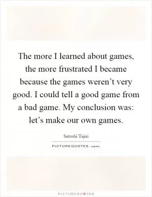 The more I learned about games, the more frustrated I became because the games weren’t very good. I could tell a good game from a bad game. My conclusion was: let’s make our own games Picture Quote #1