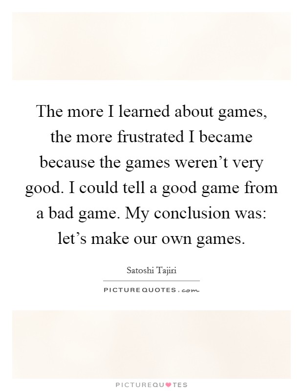 The more I learned about games, the more frustrated I became because the games weren't very good. I could tell a good game from a bad game. My conclusion was: let's make our own games. Picture Quote #1