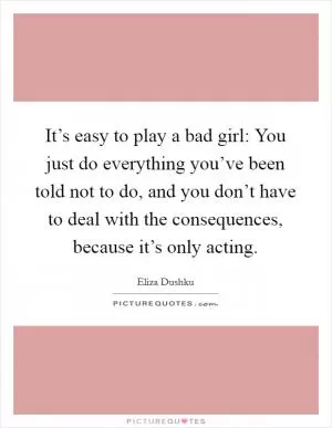 It’s easy to play a bad girl: You just do everything you’ve been told not to do, and you don’t have to deal with the consequences, because it’s only acting Picture Quote #1
