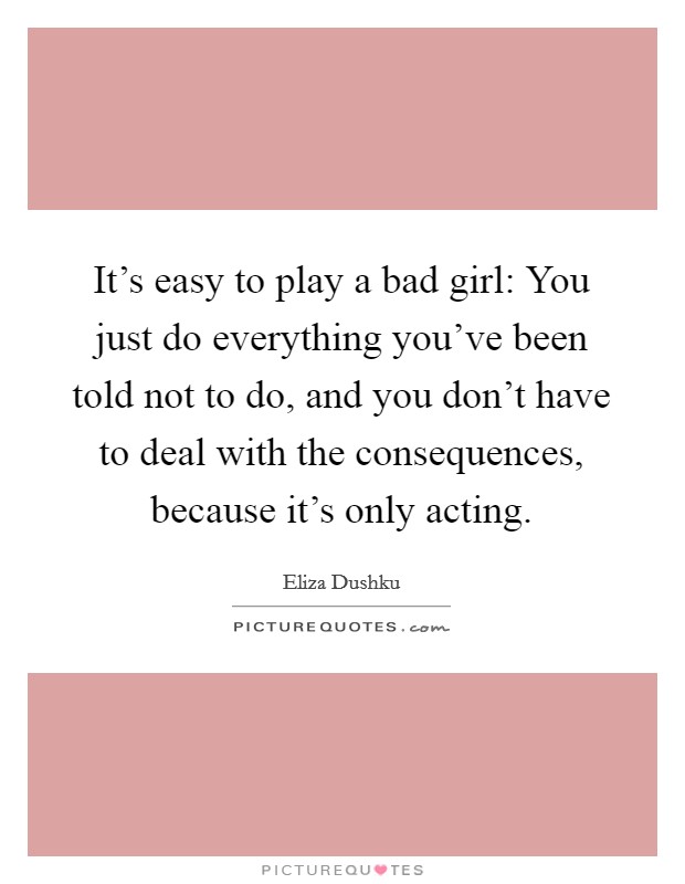 It's easy to play a bad girl: You just do everything you've been told not to do, and you don't have to deal with the consequences, because it's only acting. Picture Quote #1