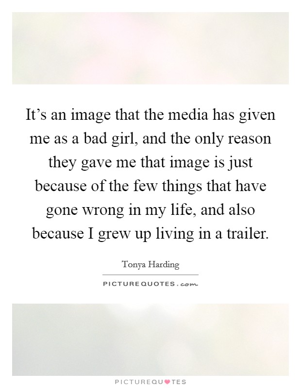 It's an image that the media has given me as a bad girl, and the only reason they gave me that image is just because of the few things that have gone wrong in my life, and also because I grew up living in a trailer. Picture Quote #1