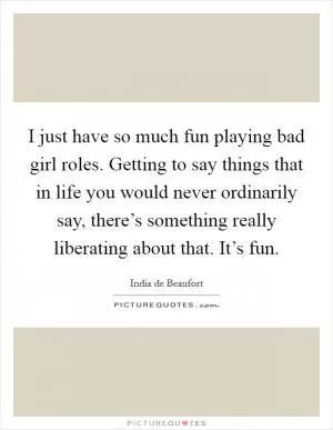 I just have so much fun playing bad girl roles. Getting to say things that in life you would never ordinarily say, there’s something really liberating about that. It’s fun Picture Quote #1