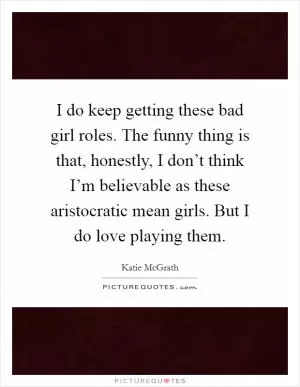 I do keep getting these bad girl roles. The funny thing is that, honestly, I don’t think I’m believable as these aristocratic mean girls. But I do love playing them Picture Quote #1