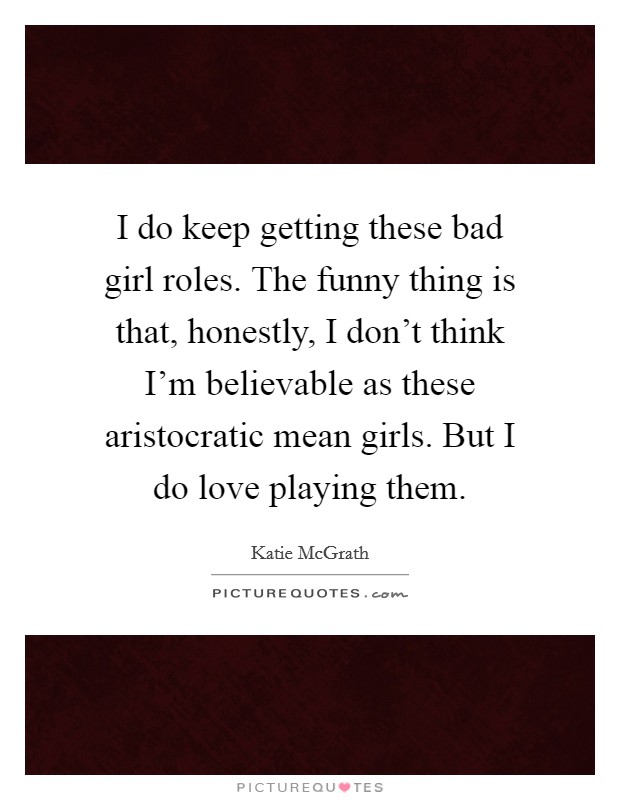 I do keep getting these bad girl roles. The funny thing is that, honestly, I don't think I'm believable as these aristocratic mean girls. But I do love playing them. Picture Quote #1