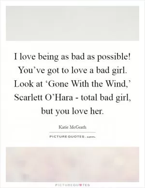 I love being as bad as possible! You’ve got to love a bad girl. Look at ‘Gone With the Wind,’ Scarlett O’Hara - total bad girl, but you love her Picture Quote #1