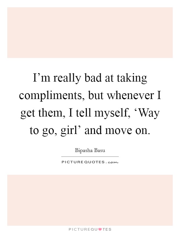 I'm really bad at taking compliments, but whenever I get them, I tell myself, ‘Way to go, girl' and move on. Picture Quote #1