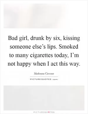 Bad girl, drunk by six, kissing someone else’s lips. Smoked to many cigarettes today, I’m not happy when I act this way Picture Quote #1