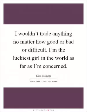 I wouldn’t trade anything no matter how good or bad or difficult. I’m the luckiest girl in the world as far as I’m concerned Picture Quote #1
