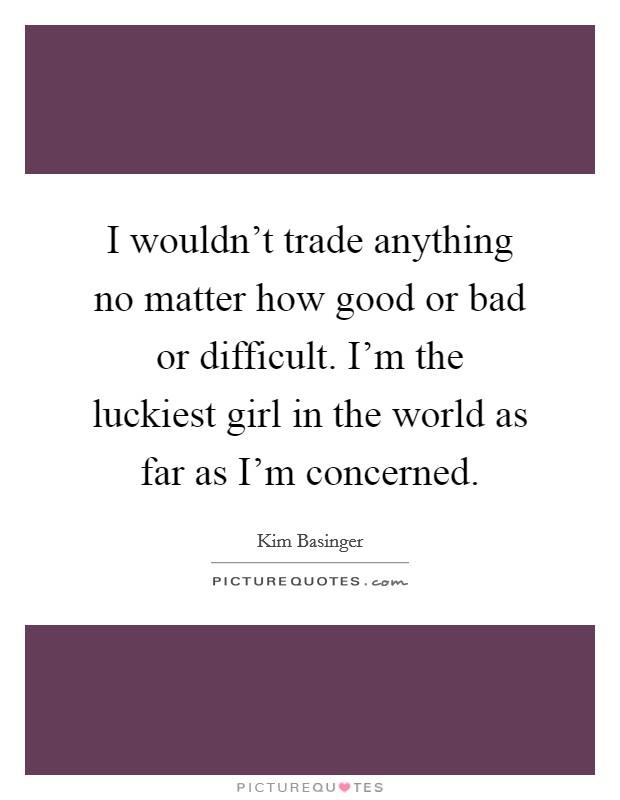 I wouldn't trade anything no matter how good or bad or difficult. I'm the luckiest girl in the world as far as I'm concerned. Picture Quote #1