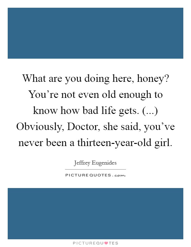 What are you doing here, honey? You're not even old enough to know how bad life gets. (...) Obviously, Doctor, she said, you've never been a thirteen-year-old girl. Picture Quote #1