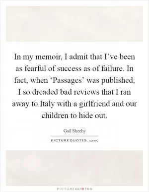 In my memoir, I admit that I’ve been as fearful of success as of failure. In fact, when ‘Passages’ was published, I so dreaded bad reviews that I ran away to Italy with a girlfriend and our children to hide out Picture Quote #1
