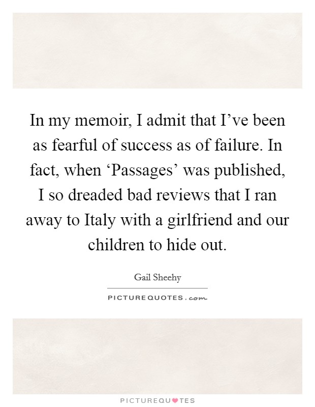 In my memoir, I admit that I've been as fearful of success as of failure. In fact, when ‘Passages' was published, I so dreaded bad reviews that I ran away to Italy with a girlfriend and our children to hide out. Picture Quote #1
