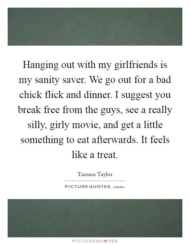 Hanging out with my girlfriends is my sanity saver. We go out for a bad chick flick and dinner. I suggest you break free from the guys, see a really silly, girly movie, and get a little something to eat afterwards. It feels like a treat. Picture Quote #1