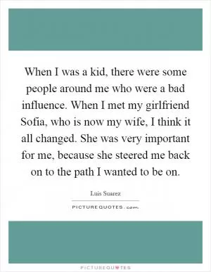 When I was a kid, there were some people around me who were a bad influence. When I met my girlfriend Sofia, who is now my wife, I think it all changed. She was very important for me, because she steered me back on to the path I wanted to be on Picture Quote #1