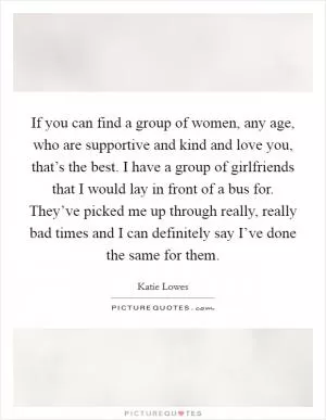 If you can find a group of women, any age, who are supportive and kind and love you, that’s the best. I have a group of girlfriends that I would lay in front of a bus for. They’ve picked me up through really, really bad times and I can definitely say I’ve done the same for them Picture Quote #1