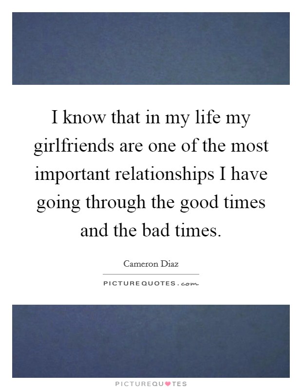 I know that in my life my girlfriends are one of the most important relationships I have going through the good times and the bad times Picture Quote #1