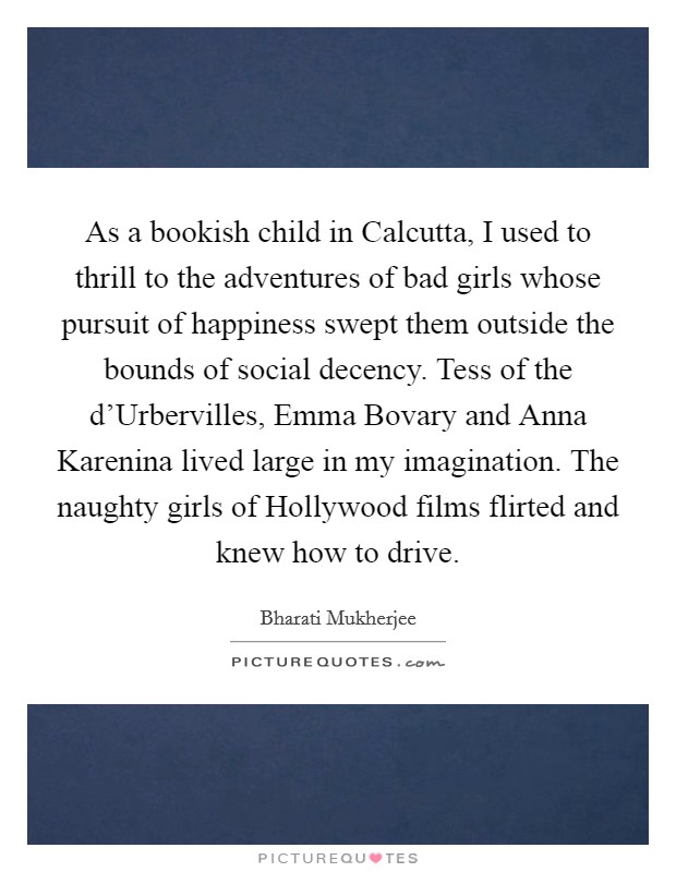 As a bookish child in Calcutta, I used to thrill to the adventures of bad girls whose pursuit of happiness swept them outside the bounds of social decency. Tess of the d'Urbervilles, Emma Bovary and Anna Karenina lived large in my imagination. The naughty girls of Hollywood films flirted and knew how to drive. Picture Quote #1