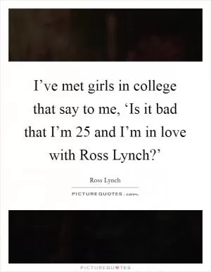 I’ve met girls in college that say to me, ‘Is it bad that I’m 25 and I’m in love with Ross Lynch?’ Picture Quote #1