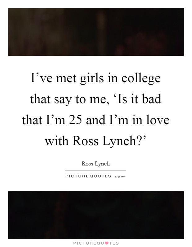 I've met girls in college that say to me, ‘Is it bad that I'm 25 and I'm in love with Ross Lynch?' Picture Quote #1