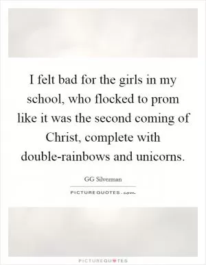 I felt bad for the girls in my school, who flocked to prom like it was the second coming of Christ, complete with double-rainbows and unicorns Picture Quote #1