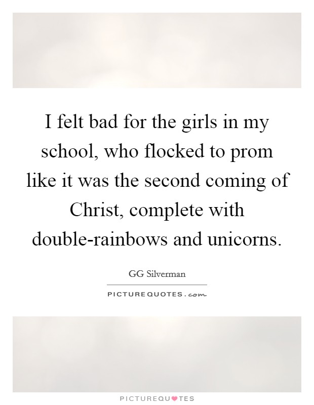 I felt bad for the girls in my school, who flocked to prom like it was the second coming of Christ, complete with double-rainbows and unicorns. Picture Quote #1