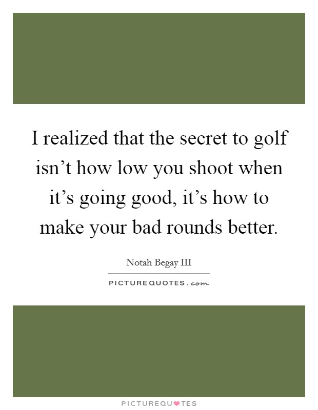 I realized that the secret to golf isn't how low you shoot when it's going good, it's how to make your bad rounds better. Picture Quote #1