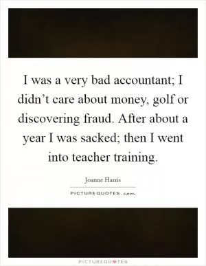 I was a very bad accountant; I didn’t care about money, golf or discovering fraud. After about a year I was sacked; then I went into teacher training Picture Quote #1