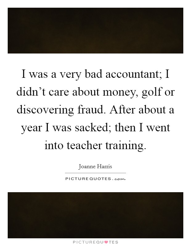 I was a very bad accountant; I didn't care about money, golf or discovering fraud. After about a year I was sacked; then I went into teacher training. Picture Quote #1