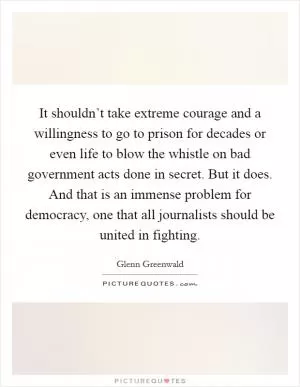 It shouldn’t take extreme courage and a willingness to go to prison for decades or even life to blow the whistle on bad government acts done in secret. But it does. And that is an immense problem for democracy, one that all journalists should be united in fighting Picture Quote #1
