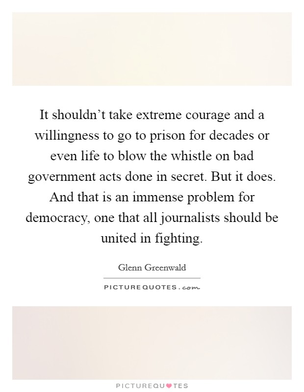 It shouldn't take extreme courage and a willingness to go to prison for decades or even life to blow the whistle on bad government acts done in secret. But it does. And that is an immense problem for democracy, one that all journalists should be united in fighting. Picture Quote #1
