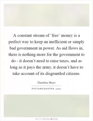 A constant stream of ‘free’ money is a perfect way to keep an inefficient or simply bad government in power. As aid flows in, there is nothing more for the government to do - it doesn’t need to raise taxes, and as long as it pays the army, it doesn’t have to take account of its disgruntled citizens Picture Quote #1