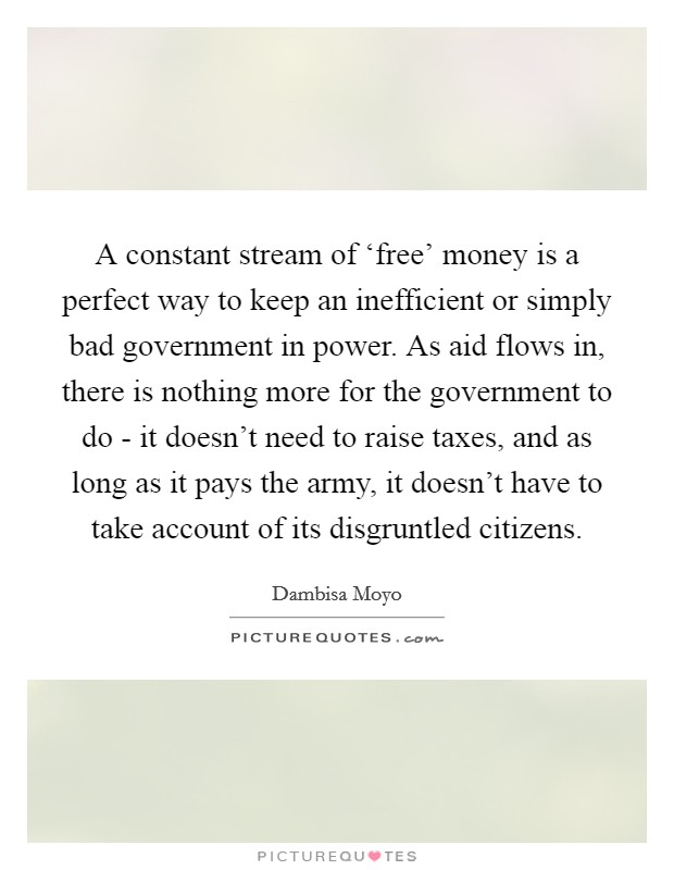 A constant stream of ‘free' money is a perfect way to keep an inefficient or simply bad government in power. As aid flows in, there is nothing more for the government to do - it doesn't need to raise taxes, and as long as it pays the army, it doesn't have to take account of its disgruntled citizens. Picture Quote #1