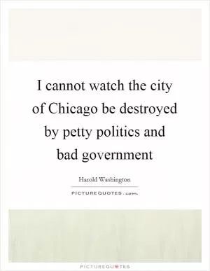 I cannot watch the city of Chicago be destroyed by petty politics and bad government Picture Quote #1