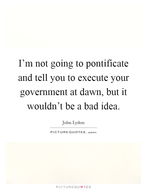 I'm not going to pontificate and tell you to execute your government at dawn, but it wouldn't be a bad idea. Picture Quote #1