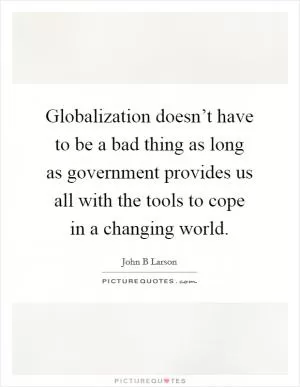 Globalization doesn’t have to be a bad thing as long as government provides us all with the tools to cope in a changing world Picture Quote #1