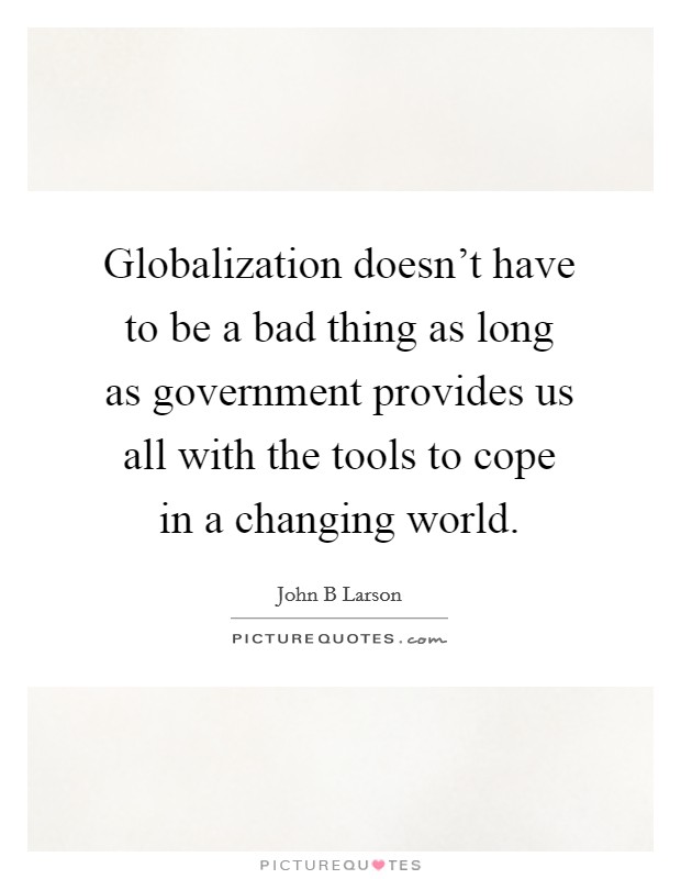 Globalization doesn't have to be a bad thing as long as government provides us all with the tools to cope in a changing world. Picture Quote #1
