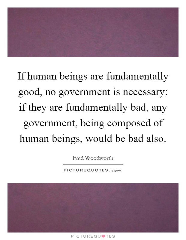 If human beings are fundamentally good, no government is necessary; if they are fundamentally bad, any government, being composed of human beings, would be bad also. Picture Quote #1