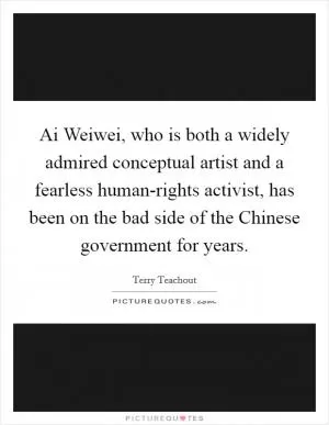 Ai Weiwei, who is both a widely admired conceptual artist and a fearless human-rights activist, has been on the bad side of the Chinese government for years Picture Quote #1