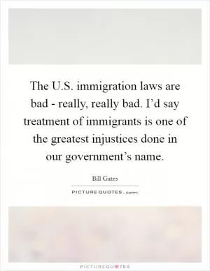The U.S. immigration laws are bad - really, really bad. I’d say treatment of immigrants is one of the greatest injustices done in our government’s name Picture Quote #1