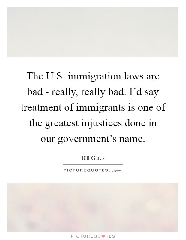 The U.S. immigration laws are bad - really, really bad. I'd say treatment of immigrants is one of the greatest injustices done in our government's name. Picture Quote #1
