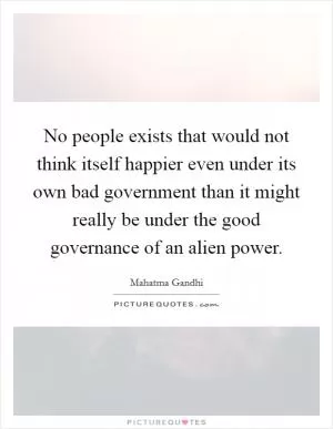 No people exists that would not think itself happier even under its own bad government than it might really be under the good governance of an alien power Picture Quote #1