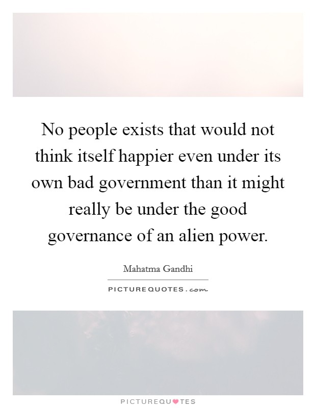No people exists that would not think itself happier even under its own bad government than it might really be under the good governance of an alien power. Picture Quote #1