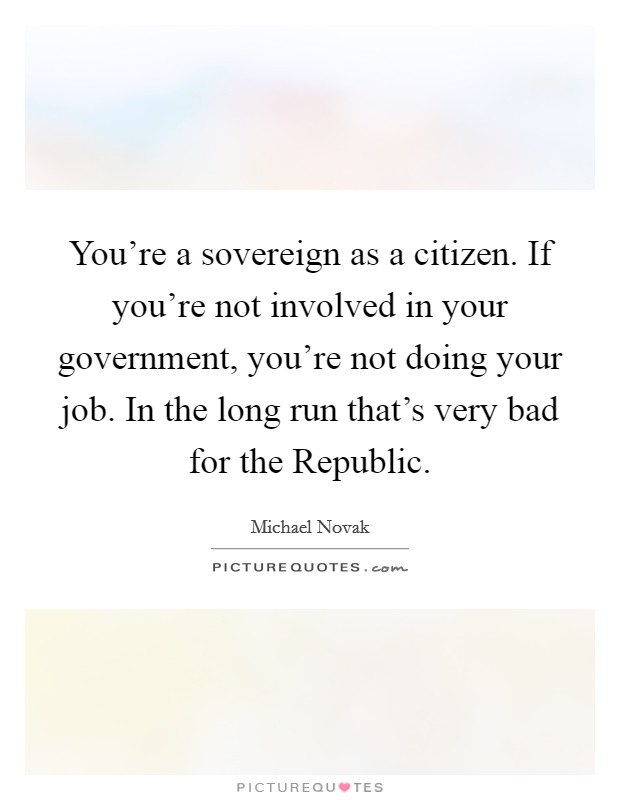 You're a sovereign as a citizen. If you're not involved in your government, you're not doing your job. In the long run that's very bad for the Republic. Picture Quote #1