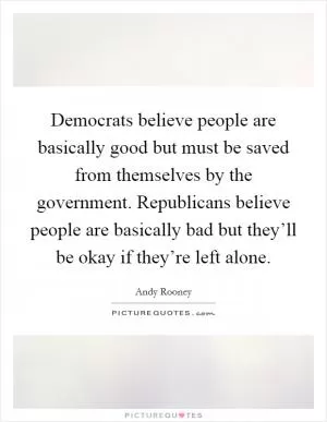 Democrats believe people are basically good but must be saved from themselves by the government. Republicans believe people are basically bad but they’ll be okay if they’re left alone Picture Quote #1
