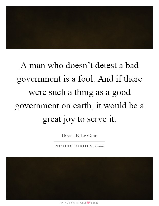 A man who doesn't detest a bad government is a fool. And if there were such a thing as a good government on earth, it would be a great joy to serve it. Picture Quote #1