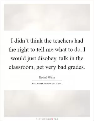 I didn’t think the teachers had the right to tell me what to do. I would just disobey, talk in the classroom, get very bad grades Picture Quote #1