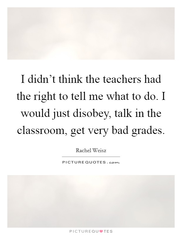 I didn't think the teachers had the right to tell me what to do. I would just disobey, talk in the classroom, get very bad grades. Picture Quote #1