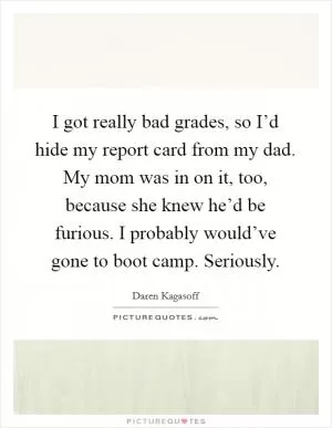 I got really bad grades, so I’d hide my report card from my dad. My mom was in on it, too, because she knew he’d be furious. I probably would’ve gone to boot camp. Seriously Picture Quote #1