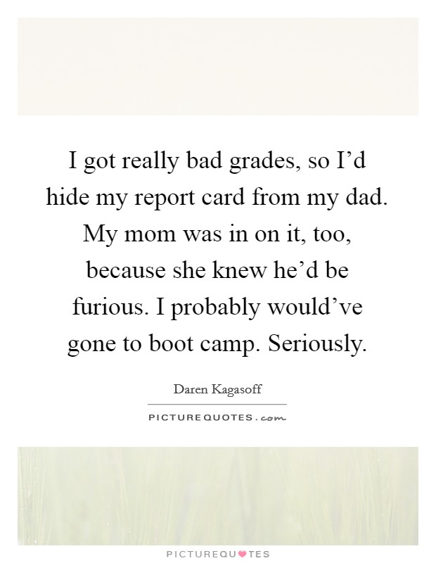 I got really bad grades, so I'd hide my report card from my dad. My mom was in on it, too, because she knew he'd be furious. I probably would've gone to boot camp. Seriously. Picture Quote #1