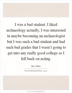 I was a bad student. I liked archaeology actually, I was interested in maybe becoming an archaeologist but I was such a bad student and had such bad grades that I wasn’t going to get into any really good college so I fell back on acting Picture Quote #1